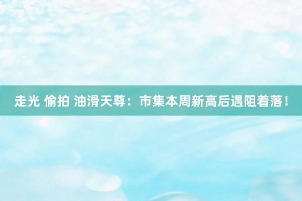 走光 偷拍 油滑天尊：市集本周新高后遇阻着落！