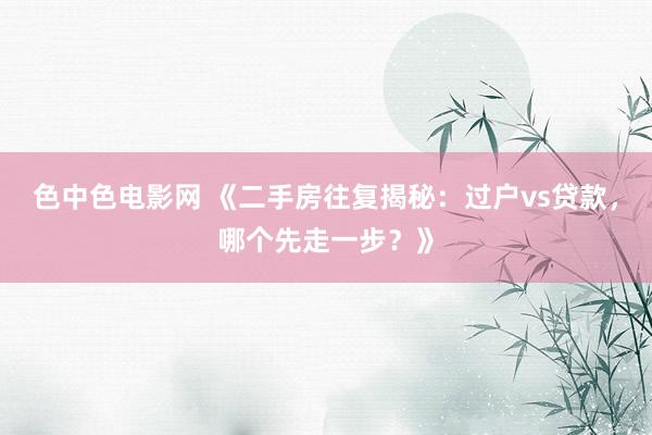 色中色电影网 《二手房往复揭秘：过户vs贷款，哪个先走一步？》