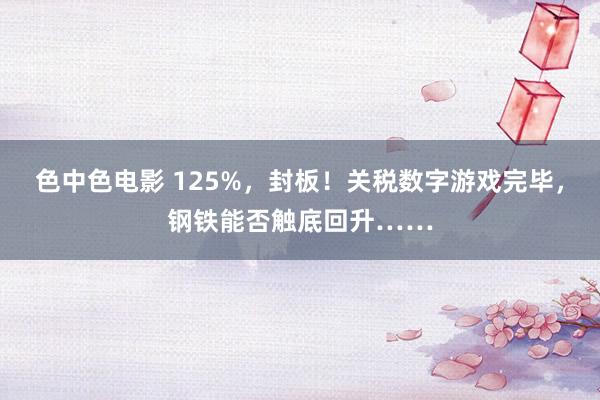 色中色电影 125%，封板！关税数字游戏完毕，钢铁能否触底回升……