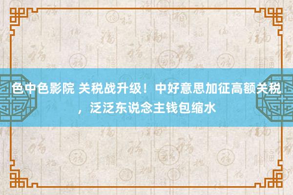 色中色影院 关税战升级！中好意思加征高额关税，泛泛东说念主钱包缩水