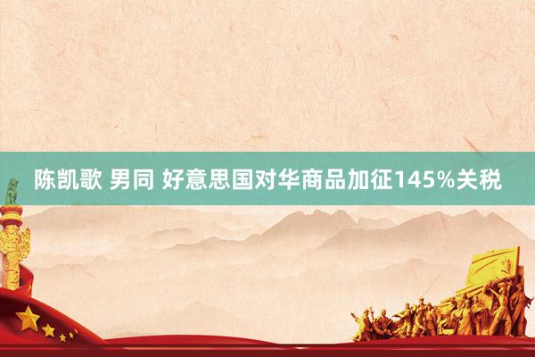 陈凯歌 男同 好意思国对华商品加征145%关税