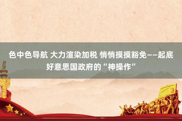 色中色导航 大力渲染加税 悄悄摸摸豁免——起底好意思国政府的“神操作”