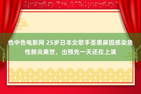 色中色电影网 25岁日本女歌手圣惠麻因感染急性肺炎离世，出预先一天还在上演
