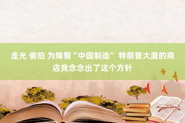走光 偷拍 为障翳“中国制造” 特朗普大厦的商店竟念念出了这个方针