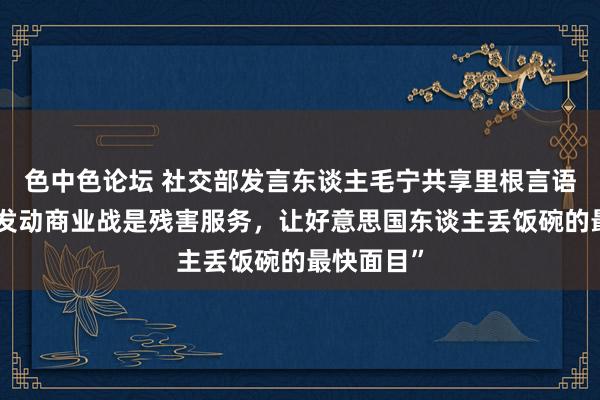 色中色论坛 社交部发言东谈主毛宁共享里根言语视频：“发动商业战是残害服务，让好意思国东谈主丢饭碗的最快面目”