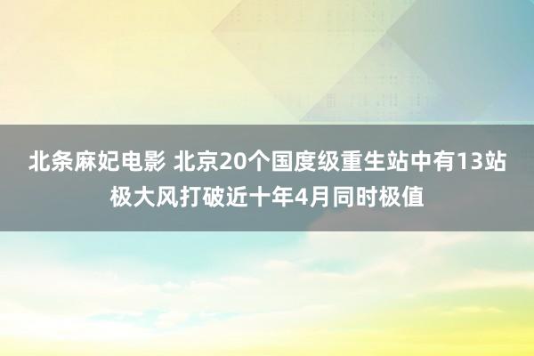 北条麻妃电影 北京20个国度级重生站中有13站极大风打破近十年4月同时极值