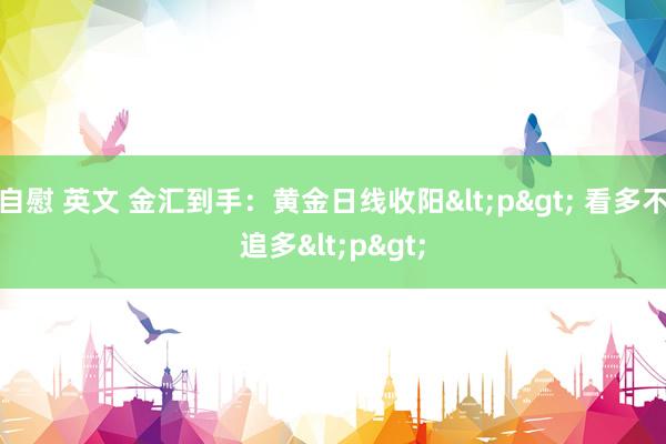 自慰 英文 金汇到手：黄金日线收阳<p> 看多不追多<p>