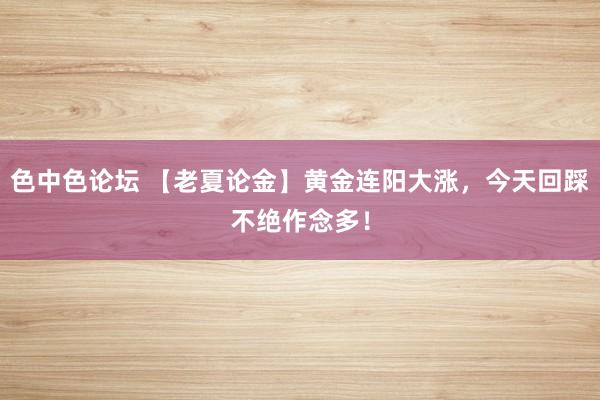 色中色论坛 【老夏论金】黄金连阳大涨，今天回踩不绝作念多！