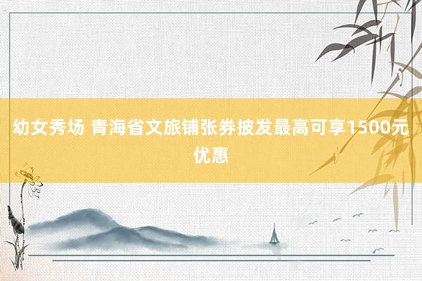 幼女秀场 青海省文旅铺张券披发最高可享1500元优惠
