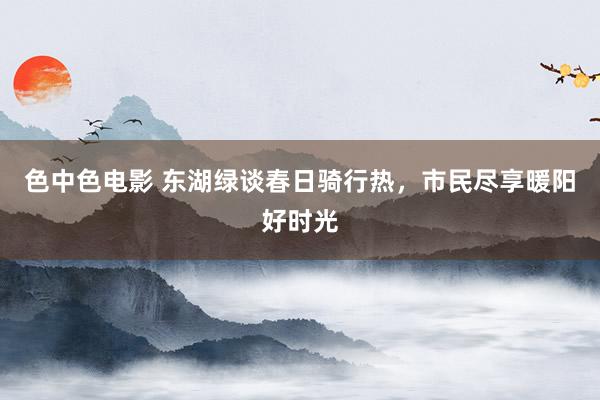 色中色电影 东湖绿谈春日骑行热，市民尽享暖阳好时光