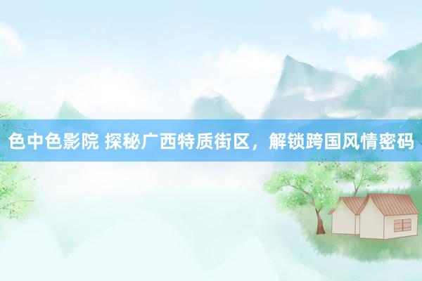 色中色影院 探秘广西特质街区，解锁跨国风情密码