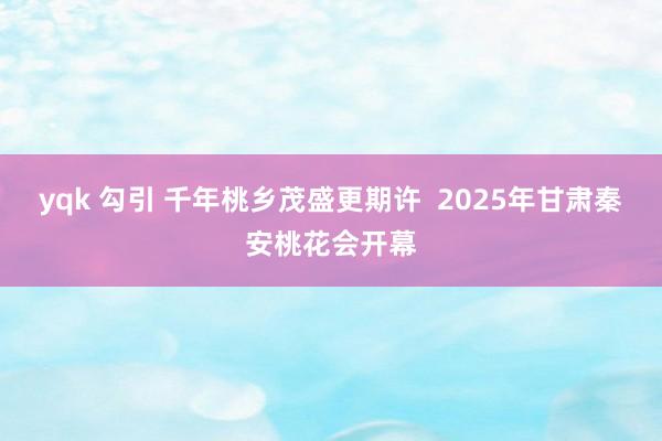 yqk 勾引 千年桃乡茂盛更期许  2025年甘肃秦安桃花会开幕