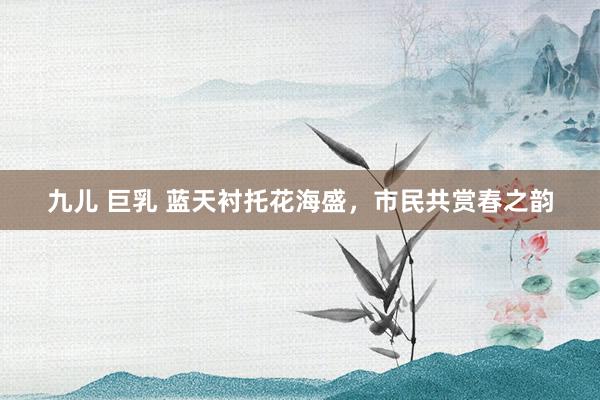 九儿 巨乳 蓝天衬托花海盛，市民共赏春之韵