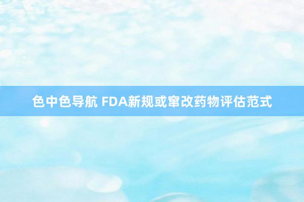 色中色导航 FDA新规或窜改药物评估范式