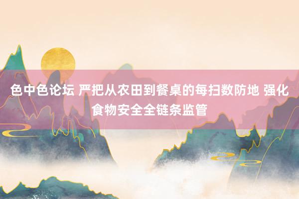 色中色论坛 严把从农田到餐桌的每扫数防地 强化食物安全全链条监管
