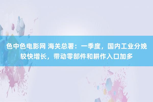 色中色电影网 海关总署：一季度，国内工业分娩较快增长，带动零部件和耕作入口加多