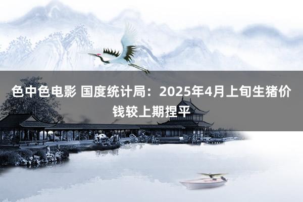 色中色电影 国度统计局：2025年4月上旬生猪价钱较上期捏平