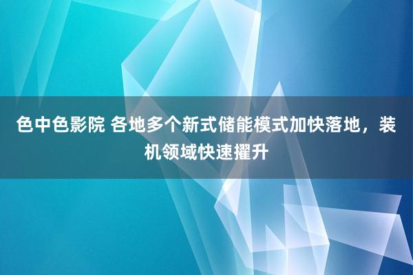 色中色影院 各地多个新式储能模式加快落地，装机领域快速擢升
