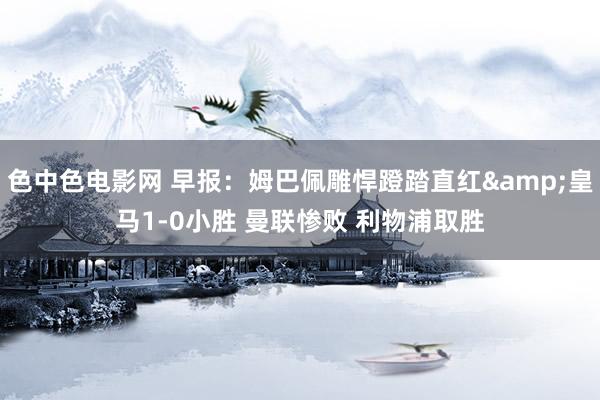 色中色电影网 早报：姆巴佩雕悍蹬踏直红&皇马1-0小胜 曼联惨败 利物浦取胜