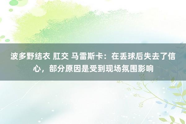 波多野结衣 肛交 马雷斯卡：在丢球后失去了信心，部分原因是受到现场氛围影响