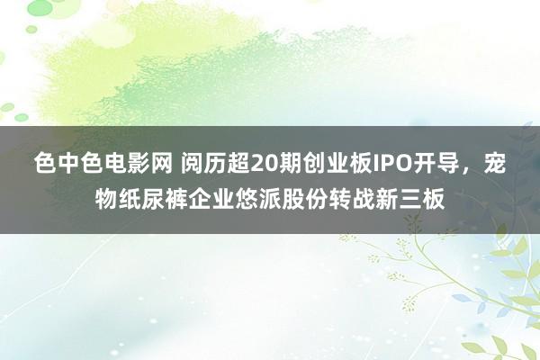 色中色电影网 阅历超20期创业板IPO开导，宠物纸尿裤企业悠派股份转战新三板