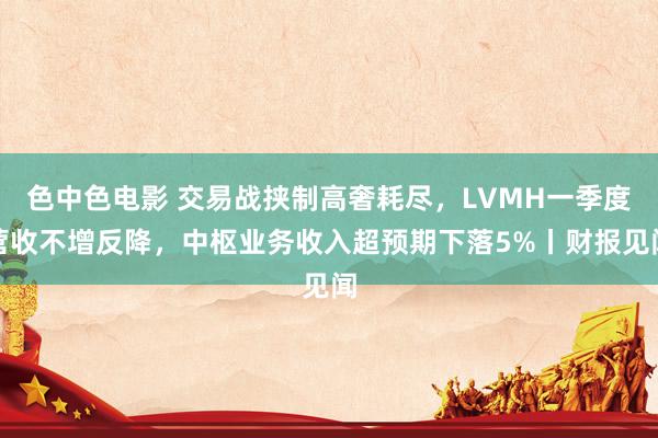 色中色电影 交易战挟制高奢耗尽，LVMH一季度营收不增反降，中枢业务收入超预期下落5%丨财报见闻