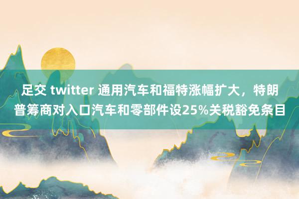 足交 twitter 通用汽车和福特涨幅扩大，特朗普筹商对入口汽车和零部件设25%关税豁免条目