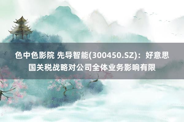 色中色影院 先导智能(300450.SZ)：好意思国关税战略对公司全体业务影响有限