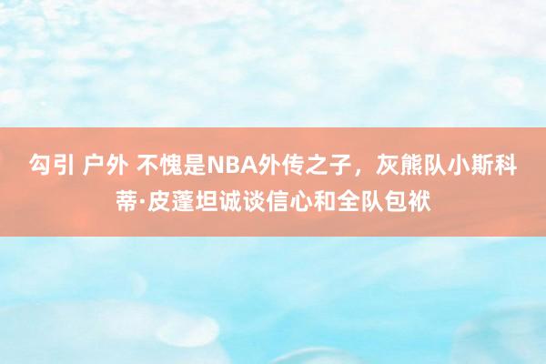 勾引 户外 不愧是NBA外传之子，灰熊队小斯科蒂·皮蓬坦诚谈信心和全队包袱