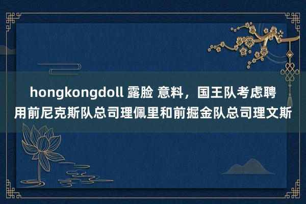 hongkongdoll 露脸 意料，国王队考虑聘用前尼克斯队总司理佩里和前掘金队总司理文斯