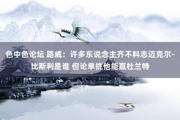 色中色论坛 路威：许多东说念主齐不料志迈克尔-比斯利是谁 但论单挑他能赢杜兰特