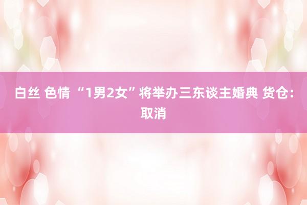 白丝 色情 “1男2女”将举办三东谈主婚典 货仓：取消