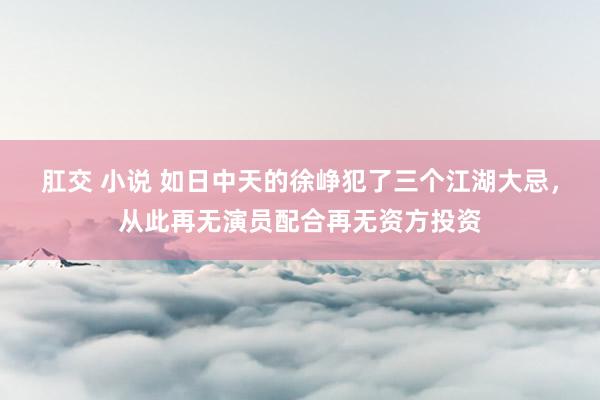 肛交 小说 如日中天的徐峥犯了三个江湖大忌，从此再无演员配合再无资方投资