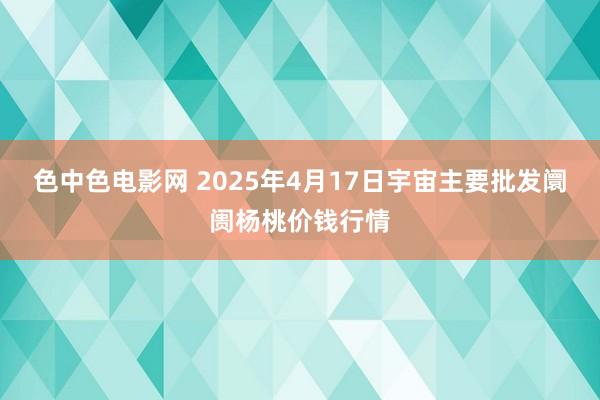 色中色电影网 2025年4月17日宇宙主要批发阛阓杨桃价钱行情