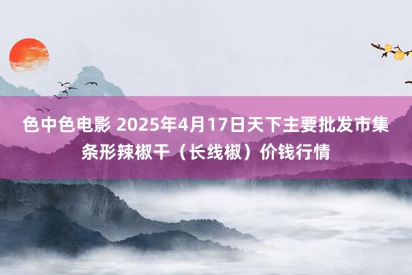 色中色电影 2025年4月17日天下主要批发市集条形辣椒干（长线椒）价钱行情