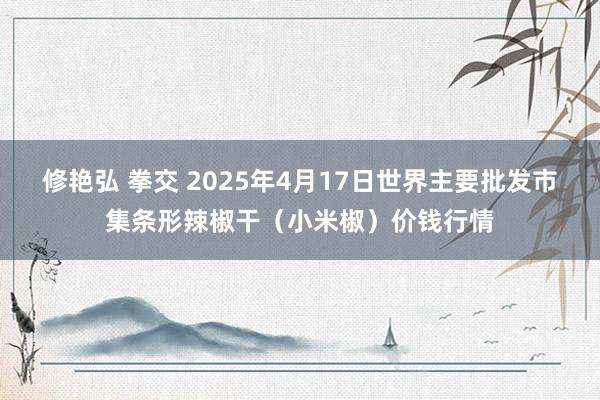 修艳弘 拳交 2025年4月17日世界主要批发市集条形辣椒干(小米椒)价钱行情