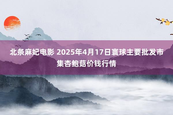 北条麻妃电影 2025年4月17日寰球主要批发市集杏鲍菇价钱行情