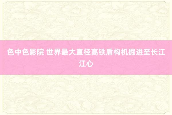 色中色影院 世界最大直径高铁盾构机掘进至长江江心