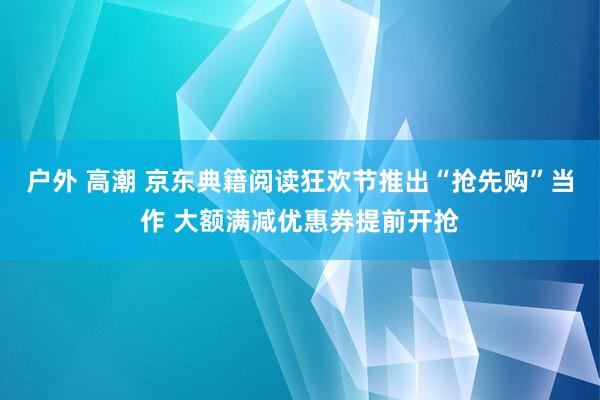 户外 高潮 京东典籍阅读狂欢节推出“抢先购”当作 大额满减优惠券提前开抢