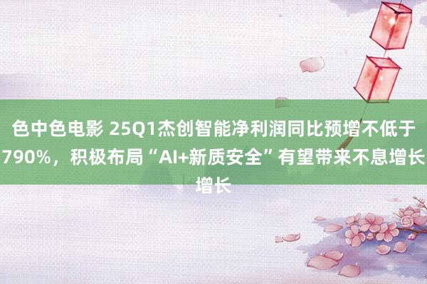 色中色电影 25Q1杰创智能净利润同比预增不低于790%，积极布局“AI+新质安全”有望带来不息增长