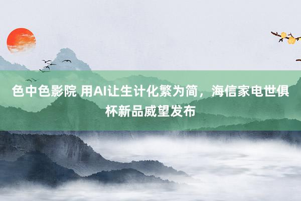 色中色影院 用AI让生计化繁为简，海信家电世俱杯新品威望发布