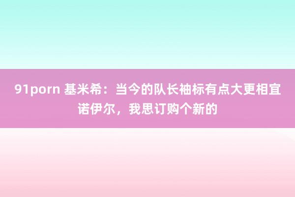 91porn 基米希：当今的队长袖标有点大更相宜诺伊尔，我思订购个新的