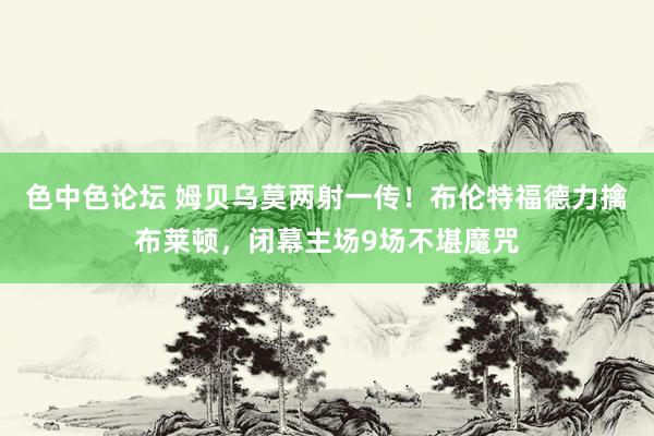 色中色论坛 姆贝乌莫两射一传！布伦特福德力擒布莱顿，闭幕主场9场不堪魔咒