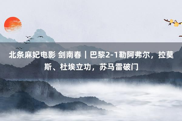 北条麻妃电影 剑南春｜巴黎2-1勒阿弗尔，拉莫斯、杜埃立功，苏马雷破门