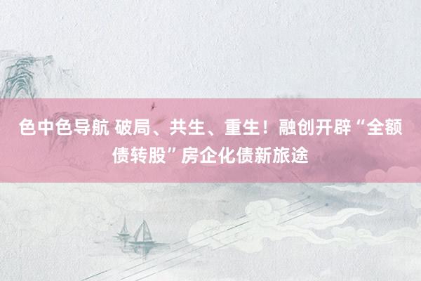 色中色导航 破局、共生、重生！融创开辟“全额债转股”房企化债新旅途