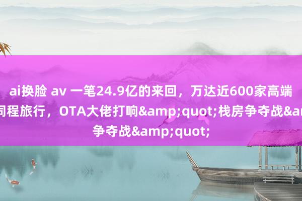 ai换脸 av 一笔24.9亿的来回，万达近600家高端栈房装入同程旅行，OTA大佬打响&quot;栈房争夺战&quot;