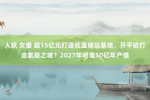 人妖 女優 超15亿元打造低温储运基地，开平欲打造氢能之城？2027年对准50亿年产值