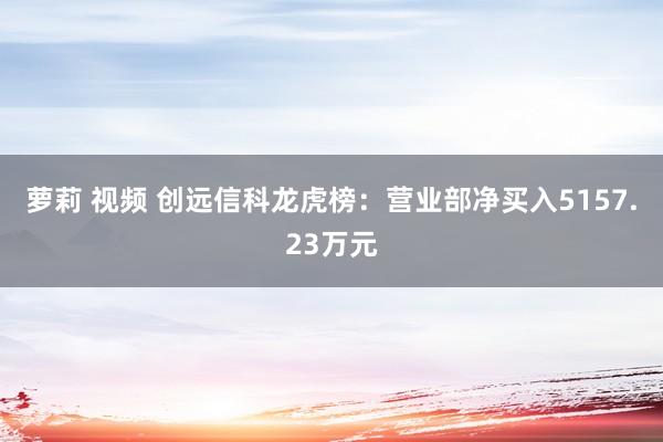 萝莉 视频 创远信科龙虎榜：营业部净买入5157.23万元