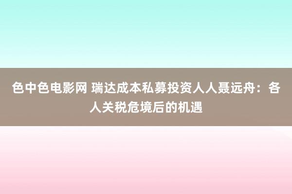 色中色电影网 瑞达成本私募投资人人聂远舟：各人关税危境后的机遇