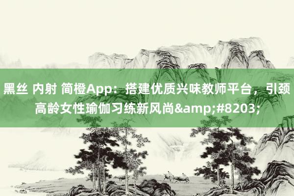 黑丝 内射 简橙App：搭建优质兴味教师平台，引颈高龄女性瑜伽习练新风尚&#8203;